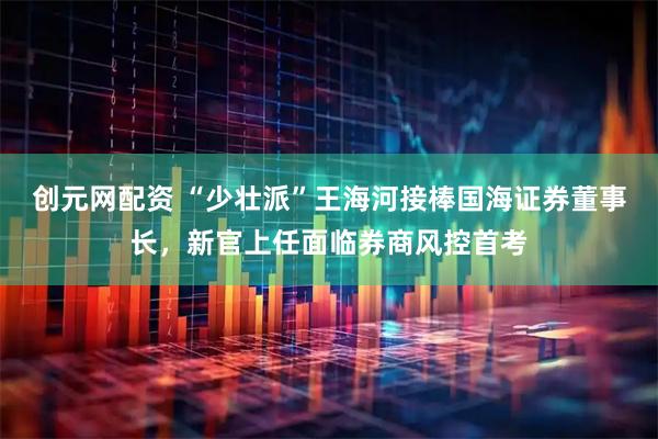 创元网配资 “少壮派”王海河接棒国海证券董事长，新官上任面临券商风控首考