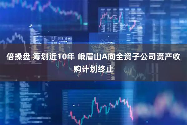 倍操盘 筹划近10年 峨眉山A向全资子公司资产收购计划终止