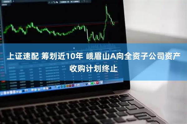 上证速配 筹划近10年 峨眉山A向全资子公司资产收购计划终止