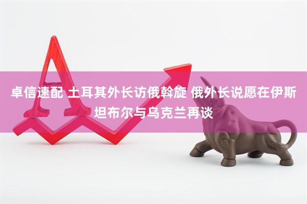 卓信速配 土耳其外长访俄斡旋 俄外长说愿在伊斯坦布尔与乌克兰再谈
