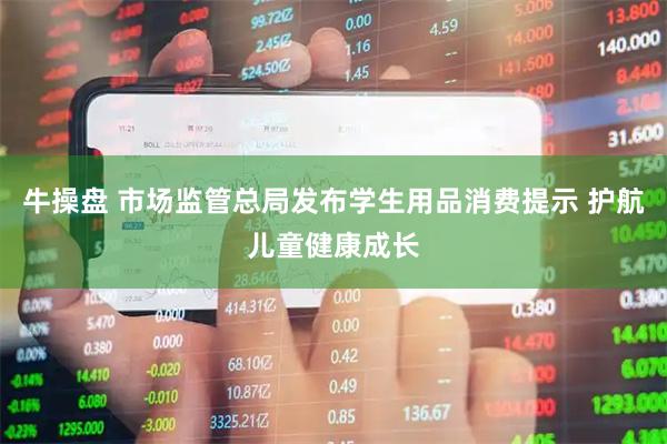 牛操盘 市场监管总局发布学生用品消费提示 护航儿童健康成长