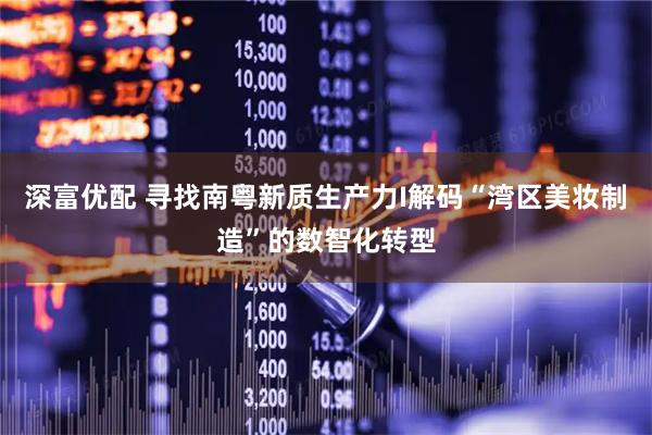 深富优配 寻找南粤新质生产力I解码“湾区美妆制造”的数智化转型
