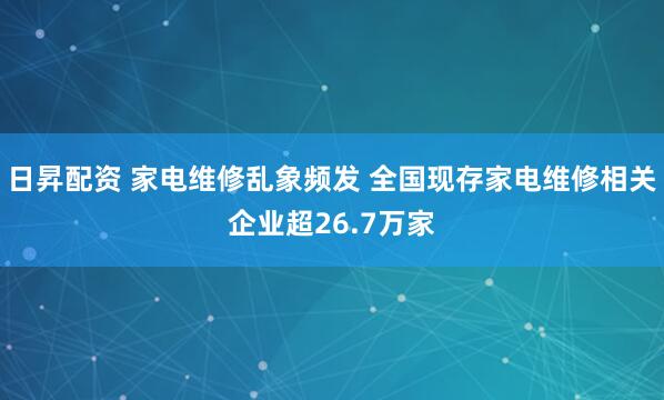 日昇配资 家电维修乱象频发 全国现存家电维修相关企业超26.7万家
