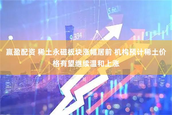 赢盈配资 稀土永磁板块涨幅居前 机构预计稀土价格有望继续温和上涨