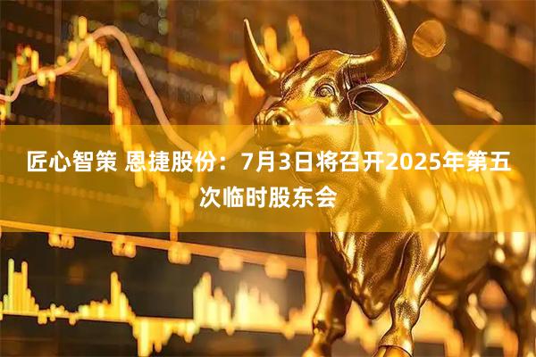 匠心智策 恩捷股份：7月3日将召开2025年第五次临时股东会