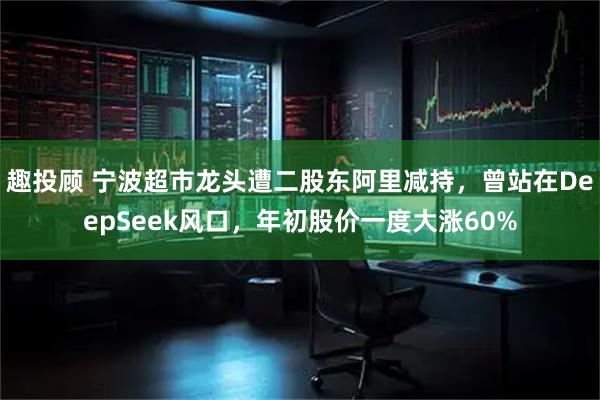 趣投顾 宁波超市龙头遭二股东阿里减持，曾站在DeepSeek风口，年初股价一度大涨60%