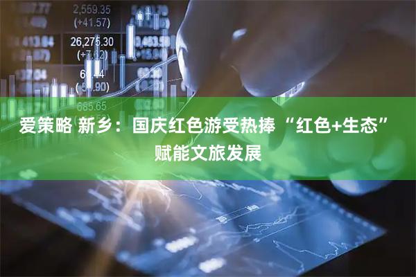 爱策略 新乡：国庆红色游受热捧 “红色+生态” 赋能文旅发展