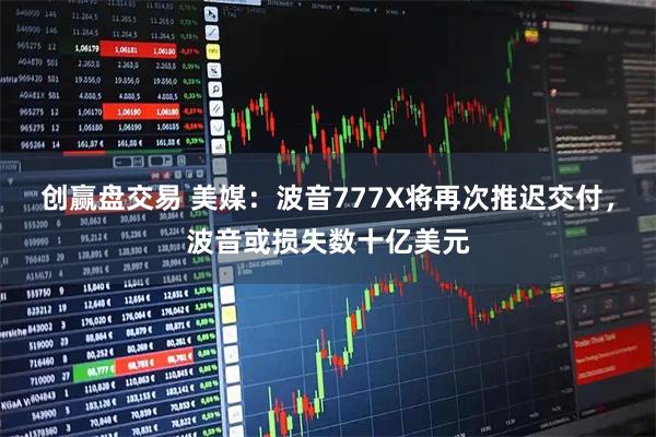 创赢盘交易 美媒：波音777X将再次推迟交付，波音或损失数十亿美元