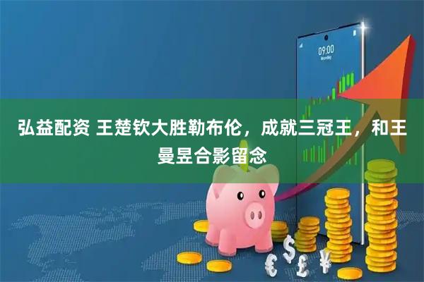 弘益配资 王楚钦大胜勒布伦，成就三冠王，和王曼昱合影留念