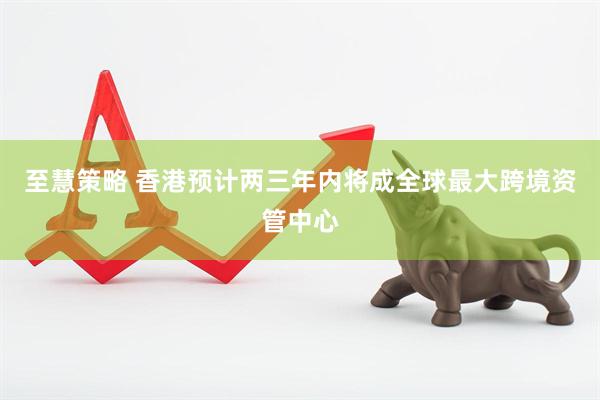 至慧策略 香港预计两三年内将成全球最大跨境资管中心