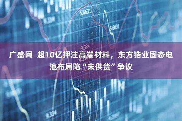 广盛网  超10亿押注高端材料，东方锆业固态电池布局陷“未供货”争议