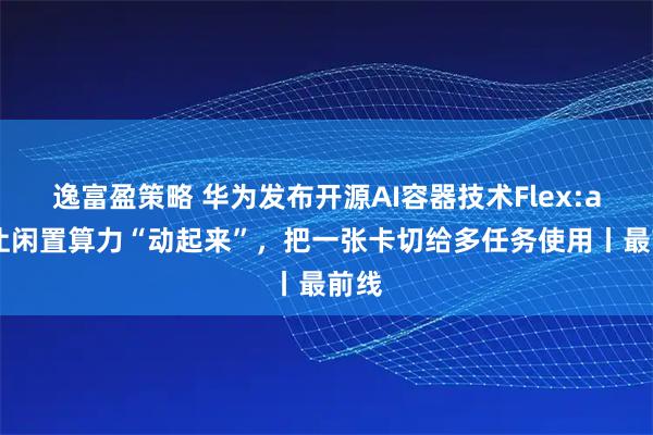 逸富盈策略 华为发布开源AI容器技术Flex:ai：让闲置算力“动起来”，把一张卡切给多任务使用丨最前线