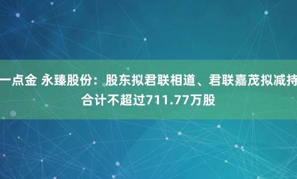 一点金 永臻股份：股东拟君联相道、君联嘉茂拟减持合计不超过711.77万股
