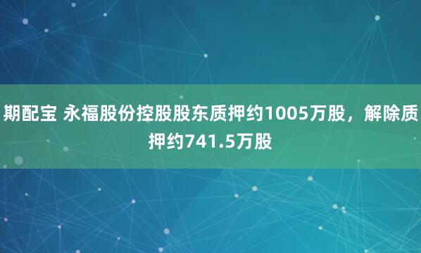 期配宝 永福股份控股股东质押约1005万股，解除质押约741.5万股