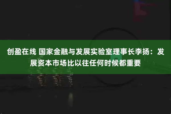 创盈在线 国家金融与发展实验室理事长李扬:发展资本市场比以往任何时候都重要