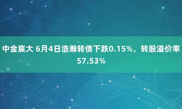 中金宸大 6月4日浩瀚转债下跌0.15%,转股溢价率57.53%