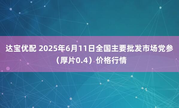 达宝优配 2025年6月11日全国主要批发市场党参（厚片0.4）价格行情