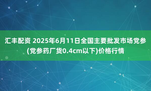汇丰配资 2025年6月11日全国主要批发市场党参(党参药厂货0.4cm以下)价格行情