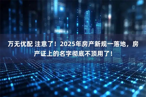 万无优配 注意了！2025年房产新规一落地，房产证上的名字彻底不顶用了！