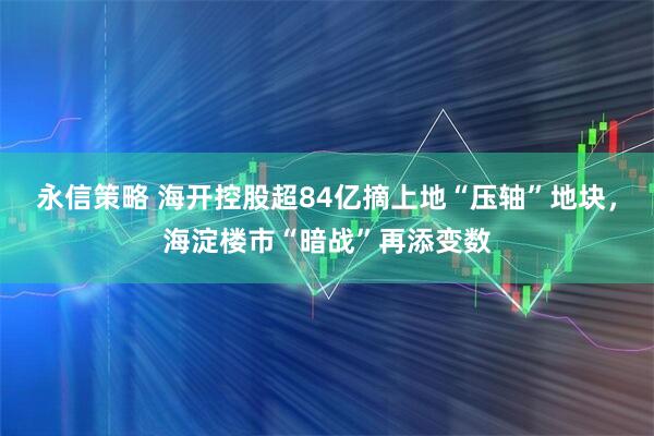 永信策略 海开控股超84亿摘上地“压轴”地块,海淀楼市“暗战”再添变数