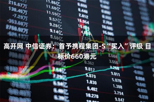 高开网 中信证券：首予携程集团-S“买入”评级 目标价660港元