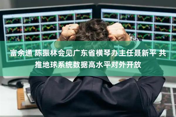 富余通 陈振林会见广东省横琴办主任聂新平 共推地球系统数据高水平对外开放