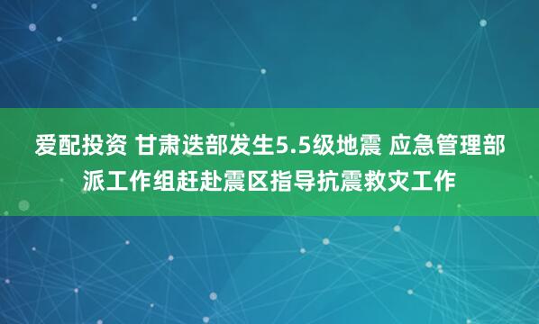 爱配投资 甘肃迭部发生5.5级地震 应急管理部派工作组赶赴震区指导抗震救灾工作