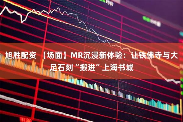 旭胜配资 【场面】MR沉浸新体验：让铁佛寺与大足石刻“搬进”上海书城