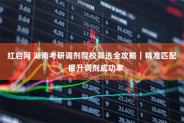 红启网 湖南考研调剂院校筛选全攻略｜精准匹配，提升调剂成功率