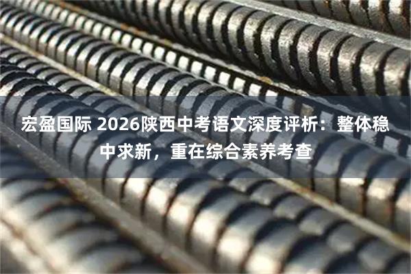 宏盈国际 2026陕西中考语文深度评析:整体稳中求新,重在综合素养考查
