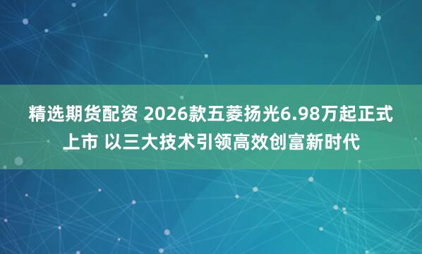 精选期货配资 2026款五菱扬光6.98万起正式上市 以三大技术引领高效创富新时代