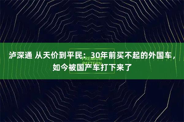 泸深通 从天价到平民：30年前买不起的外国车，如今被国产车打下来了